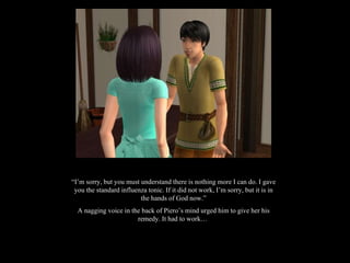 “ I’m sorry, but you must understand there is nothing more I can do. I gave you the standard influenza tonic. If it did not work, I’m sorry, but it is in the hands of God now.” A nagging voice in the back of Piero’s mind urged him to give her his remedy. It had to work…  