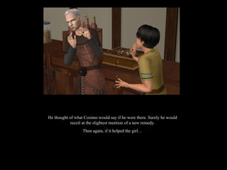 He thought of what Cosimo would say if he were there. Surely he would recoil at the slightest mention of a new remedy. Then again, if it helped the girl… 