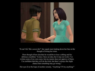 “ It can’t be! She  cannot  die!” she urged, tears leaking down her face at the thought of losing her sister. Piero though of how desolate he would be to lose a sibling and his defenses crumbled, “Listen, I have an idea, but it may not work. I’ve written some of my own cures, but my master does not approve of them. I’m confident that they will do the trick, but there’s always the slight chance that something may go wrong.” Her eyes lit at the hope of another remedy, “Anything! I’ll try anything!” 