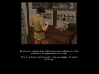 He told her to wait in the front while he stepped into the back to mix dried elder flowers and peppermint leaves in a bowl. When it was done, he put it into a glass bottle and wedged a cork stopper into the top. 