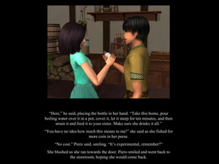 “ Here,” he said, placing the bottle in her hand. “Take this home, pour boiling water over it in a pot, cover it, let it steep for ten minutes, and then strain it and feed it to your sister. Make sure she drinks it all.” “ You have no idea how much this means to me!” she said as she fished for more coin in her purse. “ No cost.” Piero said, smiling. “It’s experimental, remember?” She blushed as she ran towards the door. Piero smiled and went back to the storeroom, hoping she would come back. 
