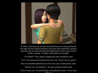 To Piero’s immense joy, she did. Just before he was to close up shop for the night, the door opened and there she stood. Piero opened his mouth to greet her, but was silenced when she folded into his arms, tears of relief finally escaping. “I simply cannot thank you enough!” “ It worked?!” Piero asked, wrapping his arms around her waist. “ Yes!” she announced, beaming from ear to ear. “Gina’s fever is gone!” Piero was dumbfounded that one of his own cures would actually work. “ By the way, I’m Giulietta .” she said, smiling mischievously. “ Nice to meet you.” he said jokingly as he pulled her closer. “ Il mio nome è Piero .” 