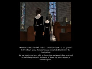 “ And here is the Altar of St. Mary.” Analisa concluded. She had spent the last two hours giving Bianca a tour, devoting half of that time to the church alone. She had also been given a habit to change in to and a small chest at the end of her bed to place small mementos in. So far, the Abbey seemed a wonderful place. 