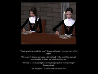 “ Thank you for a wonderful tour.” Bianca said quietly between bites of her supper. “ Of course!” Analisa answered a bit too loudly. The rest of the nuns all turned to look at them, but it didn’t bother her. “ It really is a wonderful place. Everything is just so awe-inspiring!” Bianca praised. “ Eh. I suppose.” Analisa said, her mouth full. 