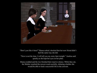 “ Don’t you like it here?” Bianca asked, shocked that her new friend didn’t feel the same way she did. “ Now is not the time. I will tell you my story later tonight.” Analisa said quietly as she kept her eyes on her plate. Bianca nodded and the two finished their meal in silence. While they ate, the Mother watched the newest ward carefully, debating whether she would be able to lead a successful life in the convent. 
