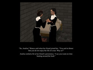 “ So, Analisa,” Bianca said when her friend joined her. “You said at dinner that you do not enjoy the life of a nun. Why so?” Analisa smiled a bit at her friend’s persistence, “I see you waste no time beating around the bush.” 