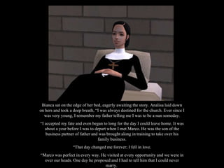 Bianca sat on the edge of her bed, eagerly awaiting the story. Analisa laid down on hers and took a deep breath, “I was always destined for the church. Ever since I was very young, I remember my father telling me I was to be a nun someday. “ I accepted my fate and even began to long for the day I could leave home. It was about a year before I was to depart when I met Marco. He was the son of the business partner of father and was brought along in training to take over his family business. “ That day changed me forever; I fell in love. “ Marco was perfect in every way. He visited at every opportunity and we were in over our heads. One day he proposed and I had to tell him that I could never marry.  