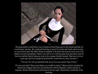 “ He promised he would find a way to keep me from being sent to the church and that we  would  marry one day. We continued meeting in secret for weeks and weeks until one day, we were discovered. My father found us together in the barn and sent me away to an even further convent immediately. Marco was sent to live with his great aunt and uncle very far from me and the family business went to his younger brother instead. That was over two years ago and even though he promised he would take me away, he hasn’t. “ You see? It’s all my fault that both of our lives are ruined. I hate it here.” “ It’s not your fault! There were things you couldn’t control-” Bianca tried to comfort her friend, but stopped when she covered herself with her blankets, clothes and all, in response. Bianca followed suit and turned in for the night. Maybe they would talk in the morning. 