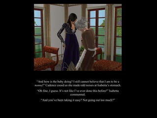 “ And how is the baby doing? I still cannot believe that I am to be a  nonna !” Cadence cooed as she made odd noises at Isabetta’s stomach. “ Oh fine, I guess. It’s not like I’ve ever done this before!” Isabetta commented. “ And you’ve been taking it easy? Not going out too much?” 