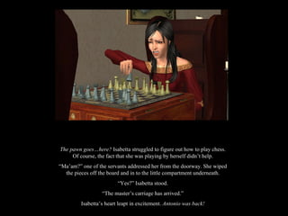 The pawn goes…here?  Isabetta struggled to figure out how to play chess. Of course, the fact that she was playing by herself didn’t help. “ Ma’am?” one of the servants addressed her from the doorway. She wiped the pieces off the board and in to the little compartment underneath. “ Yes?” Isabetta stood. “ The master’s carriage has arrived.” Isabetta’s heart leapt in excitement.  Antonio was back! 