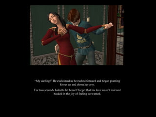 “ My darling!” He exclaimed as he rushed forward and began planting kisses up and down her arm. For two seconds Isabetta let herself forget that his love wasn’t real and basked in the joy of feeling so wanted. 