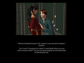 When he finished kissing his wife, Antonio’s eyes traveled to Isabetta’s waistline. “ So it’s true! I’m going to be a father! I could hardly believe my eyes when I read your letter!” His eyes just about popped out of his head when he felt the baby kick. 