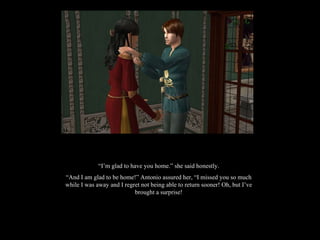 “ I’m glad to have you home.” she said honestly. “ And I am glad to be home!” Antonio assured her, “I missed you so much while I was away and I regret not being able to return sooner! Oh, but I’ve brought a surprise! 