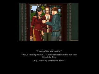 “ A surprise? Oh, what can it be?” “ Well, it’s nothing material…” Antonio admitted as another man came through the door. “ May I present my older brother, Marco.” 