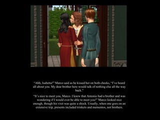 “ Ahh, Isabetta!” Marco said as he kissed her on both cheeks, “I’ve heard all about you. My dear brother here would talk of nothing else all the way back.” “ It’s nice to meet you, Marco. I knew that Antonio had a brother and was wondering if I would ever be able to meet you!” Marco looked nice enough, though his visit was quite a shock. Usually, when one goes on an extensive trip, presents included trinkets and mementos, not brothers. 