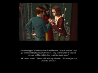 Antonio stepped in between his wife and brother, “Marco, why don’t you go upstairs and refresh yourself. It was a long journey and I’m sure our steward will be glad to show you to the guest room.” “ Of course, brother.” Marco said, winking at Isabetta, “I’ll leave you two alone for a while.” 