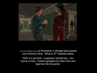 As soon as Marco was o ut of earshot, a strange look passed over Antonio’s face. “What is it?” Isabetta asked. “ Well, it’s just that-. I suppose I should say-. Um. Come in here.” Antonio grabbed his wife’s arm and lead her into the parlor. 