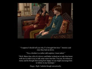 “ I suppose I should tell you why I’ve brought him here.” Antonio said once they had sat down. “ Yes, a brother is a rather odd surprise, I must admit.” “ Well, Marco has a bit of a  history  and father wished me to take him home with me in order to try to talk some sense into him. You see, he refuses to marry and he thought that seeing how happy we are might encourage him to follow in my footsteps.” Happy. Right.  Isabetta though sarcastically. 