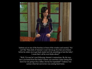 Isabetta sat on one of the benches in front of the window and snorted, “Go out? Ha! That clerk of Antonio’s won’t let me go five feet out of doors before he orders me to get back inside lest I do something to hurt the baby! I swear that’s all he ever thinks about!” “ Well, I’m sure he’s just following Antonio’s instructions. By the way, have you heard from him lately? I know you sent him a letter letting him know he was going to be a father, but has be responded?” Cadence was curious when her son-in-law was coming back home. 