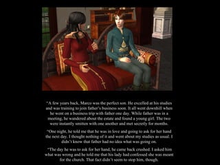 “ A few years back, Marco was the perfect son. He excelled at his studies and was training to join father’s business soon. It all went downhill when he went on a business trip with father one day. While father was in a meeting, he wandered about the estate and found a young girl. The two were instantly smitten with one another and met secretly for months. “ One night, he told me that he was in love and going to ask for her hand the next day. I thought nothing of it and went about my studies as usual. I didn’t know that father had no idea what was going on. “ The day he was to ask for her hand, he came back crushed. I asked him what was wrong and he told me that his lady had confessed she was meant for the church. That fact didn’t seem to stop him, though. 