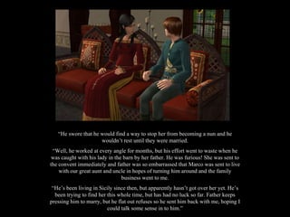 “ He swore that he would find a way to stop her from becoming a nun and he wouldn’t rest until they were married. “ Well, he worked at every angle for months, but his effort went to waste when he was caught with his lady in the barn by her father. He was furious! She was sent to the convent immediately and father was so embarrassed that Marco was sent to live with our great aunt and uncle in hopes of turning him around and the family business went to me. “ He’s been living in Sicily since then, but apparently hasn’t got over her yet. He’s been trying to find her this whole time, but has had no luck so far. Father keeps pressing him to marry, but he flat out refuses so he sent him back with me, hoping I could talk some sense in to him.” 