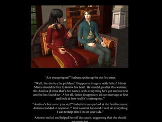 “ Are you going to?” Isabetta spoke up for the first time. “ Well, therein lies the problem! I happen to disagree with father! I think Marco should be free to follow his heart. He should go after this woman, this Analisa (I think that’s her name), with everything he’s got and not rest until he has found her! After all, father disapproved of our marriage at first and look at how well it’s turning out.” “ Analisa’s her name, you say?” Isabetta’s ears perked at the familiar name. Antonio nodded in response. “ Rest assured, husband. I will do everything I can to help him; I’m on your side.” Antonio smiled and helped her off the couch, suggesting that she should get some rest. 