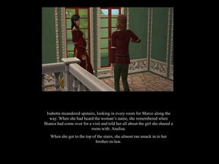 Isabetta meandered upstairs, looking in every room for Marco along the way. When she had heard the woman’s name, she remembered when Bianca had come over for a visit and told her all about the girl she shared a room with: Analisa. When she got to the top of the stairs, she almost ran smack in to her brother-in-law. 