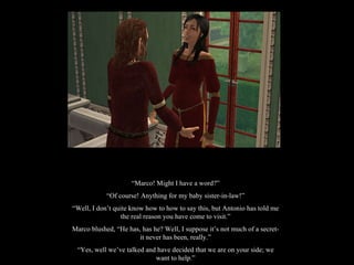 “ Marco! Might I have a word?” “ Of course! Anything for my baby sister-in-law!” “ Well, I don’t quite know how to how to say this, but Antonio has told me the real reason you have come to visit.” Marco blushed, “He has, has he? Well, I suppose it’s not much of a secret-it never has been, really.” “ Yes, well we’ve talked and have decided that we are on your side; we want to help.” 