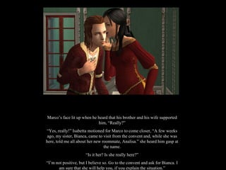 Marco’s face lit up when he heard that his brother and his wife supported him, “Really?” “ Yes, really!” Isabetta motioned for Marco to come closer, “A few weeks ago, my sister, Bianca, came to visit from the convent and, while she was here, told me all about her new roommate, Analisa.” she heard him gasp at the name. “ Is it her? Is she really here?” “ I’m not positive, but I believe so. Go to the convent and ask for Bianca. I am sure that she will help you, if you explain the situation.” 
