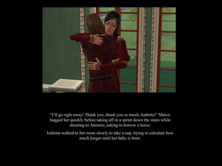 “ I’ll go right away! Thank you, thank you so much, Isabetta!” Marco hugged her quickly before taking off in a sprint down the stairs while shouting to Antonio, asking to borrow a horse. Isabetta walked to her room slowly to take a nap, trying to calculate how much longer until her baby is born. 