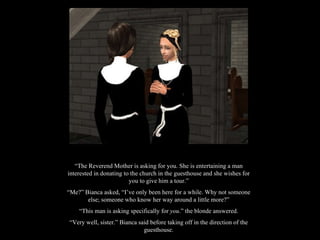 “ The Reverend Mother is asking for you. She is entertaining a man interested in donating to the church in the guesthouse and she wishes for you to give him a tour.” “ Me?” Bianca asked, “I’ve only been here for a while. Why not someone else; someone who know her way around a little more?” “ This man is asking specifically for  you .” the blonde answered. “ Very well, sister.” Bianca said before taking off in the direction of the guesthouse. 