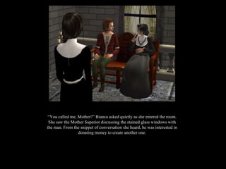 “ You called me, Mother?” Bianca asked quietly as she entered the room. She saw the Mother Superior discussing the stained glass windows with the man. From the snippet of conversation she heard, he was interested in donating money to create another one. 
