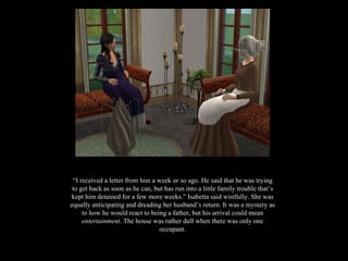“ I received a letter from him a week or so ago. He said that he was trying to get back as soon as he can, but has run into a little family trouble that’s kept him detained for a few more weeks.” Isabetta said wistfully. She was equally anticipating and dreading her husband’s return. It was a mystery as to how he would react to being a father, but his arrival could mean  entertainment . The house was rather dull when there was only one occupant. 
