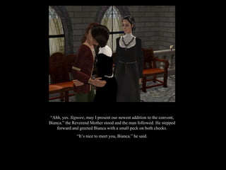“ Ahh, yes.  Signore , may I present our newest addition to the convent, Bianca.” the Reverend Mother stood and the man followed. He stepped forward and greeted Bianca with a small peck on both cheeks. “ It’s nice to meet you, Bianca.” he said. 