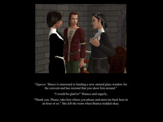 “ Signore  Marco is interested in funding a new stained glass window for the convent and has insisted that you show him around.” “ I would be glad to!” Bianca said eagerly. “ Thank you. Please, take him where you please and meet me back here in an hour or so.” She left the room when Bianca nodded okay. 