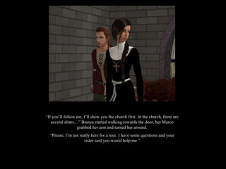 “ If you’ll follow me, I’ll show you the church first. In the church, there are several altars…” Bianca started walking towards the door, but Marco grabbed her arm and turned her around. “ Please, I’m not really here for a tour. I have some questions and your sister said you would help me.” 
