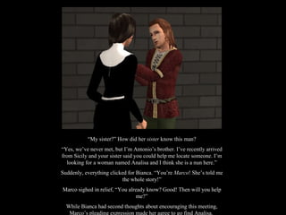 “ My sister?” How did her  sister  know this man? “ Yes, we’ve never met, but I’m Antonio’s brother. I’ve recently arrived from Sicily and your sister said you could help me locate someone. I’m looking for a woman named Analisa and I think she is a nun here.” Suddenly, everything clicked for Bianca. “You’re  Marco ! She’s told me the whole story!” Marco sighed in relief, “You already know? Good! Then will you help me?” While Bianca had second thoughts about encouraging this meeting, Marco’s pleading expression made her agree to go find Analisa.  