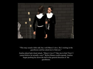 “ This may sound a little odd, but, well-Marco’s  here . He’s waiting in the guesthouse and has asked me to find you.” Analisa about had a heart attack, “Marco’s  here !? Take me to him! Now! I cannot believe he actually  came !” Before Bianca could respond, Analisa began pushing her down the hall in the general direction of  the guesthouse. 