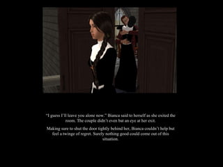 “ I guess I’ll leave you alone now.” Bianca said to herself as she exited the room. The couple didn’t even bat an eye at her exit. Making sure to shut the door tightly behind her, Bianca couldn’t help but feel a twinge of regret. Surely nothing good could come out of this situation. 