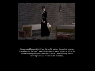 Bianca paced back and forth late that night, waiting for Analisa to return. It was late and she hadn’t seen hide nor hair of her all afternoon. All of the other nuns had gone to bed but Bianca couldn’t possibly sleep without knowing what had become of her roommate. 
