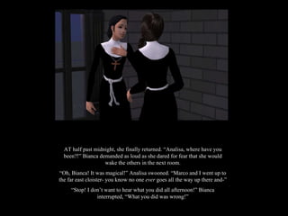 AT half past midnight, she finally returned. “Analisa, where have you been?!” Bianca demanded as loud as she dared for fear that she would wake the others in the next room. “ Oh, Bianca! It was magical!” Analisa swooned. “Marco and I went up to the far east cloister- you know no one  ever  goes all the way up there and-” “ Stop! I don’t want to hear what you did all afternoon!” Bianca interrupted, “What you did was wrong!” 
