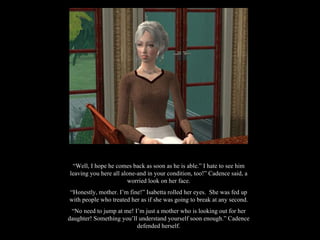 “ Well, I hope he comes back as soon as he is able.” I hate to see him leaving you here all alone-and in your condition, too!” Cadence said, a worried look on her face. “ Honestly, mother. I’m fine!” Isabetta rolled her eyes.  She was fed up with people who treated her as if she was going to break at any second. “ No need to jump at me! I’m just a mother who is looking out for her daughter! Something you’ll understand yourself soon enough.” Cadence defended herself. 
