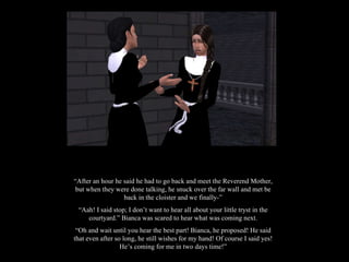 “ After an hour he said he had to go back and meet the Reverend Mother, but when they were done talking, he snuck over the far wall and met be back in the cloister and we finally-” “ Aah! I said stop; I don’t want to hear all about your little tryst in the courtyard.” Bianca was scared to hear what was coming next. “ Oh and wait until you hear the best part! Bianca, he proposed! He said that even after so long, he still wishes for my hand! Of course I said yes! He’s coming for me in two days time!” 