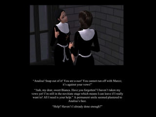 “ Analisa! Snap out of it! You are a  nun ! You cannot run off with Marco; it’s against your vows!” “ Aah, my dear, sweet Bianca. Have you forgotten? I haven’t taken my vows yet! I’m still in the novitiate stage which means I can leave if I really want to! All I need is your help.” A permanent smile seemed plastered to Analisa’s face. “ Help? Haven’t I already done enough?” 
