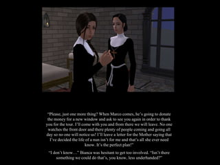 “ Please, just one more thing? When Marco comes, he’s going to donate the money for a new window and ask to see you again in order to thank you for the tour. I’ll come with you and from there we will leave. No one watches the front door and there plenty of people coming and going all day so no one will notice us! I’ll leave a letter for the Mother saying that I’ve decided the life of a nun isn’t for me and that’s all she ever need know. It’s the perfect plan!” “ I don’t know…” Bianca was hesitant to get too involved. “Isn’t there something we could do that’s, you know, less underhanded?” 