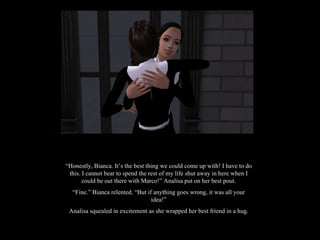 “ Honestly, Bianca. It’s the best thing we could come up with! I have to do this. I cannot bear to spend the rest of my life shut away in here when I could be out there with Marco!” Analisa put on her best pout. “ Fine.” Bianca relented. “But if anything goes wrong, it was all your idea!” Analisa squealed in excitement as she wrapped her best friend in a hug. 