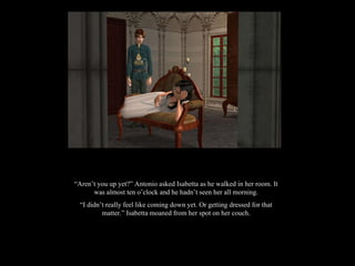 “ Aren’t you up yet?” Antonio asked Isabetta as he walked in her room. It was almost ten o’clock and he hadn’t seen her all morning. “ I didn’t really feel like coming down yet. Or getting dressed for that matter.” Isabetta moaned from her spot on her couch. 