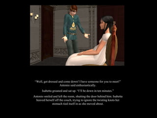 “ Well, get dressed and come down! I have someone for you to meet!” Antonio said enthusiastically. Isabetta groaned and sat up. “I’ll be down in ten minutes.” Antonio smiled and left the room, shutting the door behind him. Isabetta heaved herself off the couch, trying to ignore the twisting knots her stomach tied itself in as she moved about. 
