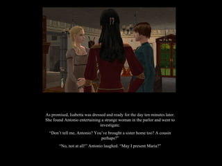 As promised, Isabetta was dressed and ready for the day ten minutes later. She found Antonio entertaining a strange woman in the parlor and went to investigate. “ Don’t tell me, Antonio? You’ve brought a sister home too? A cousin perhaps?” “ No, not at all!” Antonio laughed. “May I present Maria?” 
