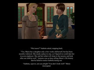 “ Wet nurse?” Isabetta asked, stepping back. “ Yes, Maria has a daughter only a few weeks old herself, but has been recently widowed. She needs a place to stay, so I figured we could take her in as an employee. She and her infant will sleep in the nursery and look after our child as well.” Antonio was so busy telling Maria’s life history that he failed to notice Isabetta tuning out. “ Isabetta,  signora , are you alright? You don’t look well!” Maria interrupted. 